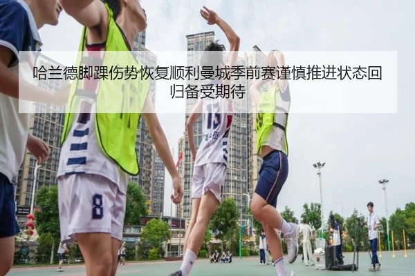 哈兰德脚踝伤势恢复顺利曼城季前赛谨慎推进状态回归备受期待