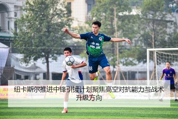 纽卡斯尔推进中锋引援计划聚焦高空对抗能力与战术升级方向