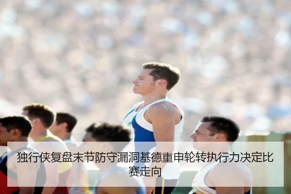 独行侠复盘末节防守漏洞基德重申轮转执行力决定比赛走向